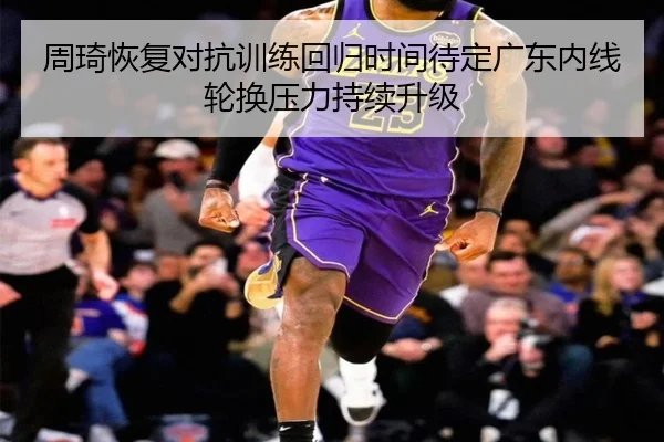 周琦恢复对抗训练回归时间待定广东内线轮换压力持续升级